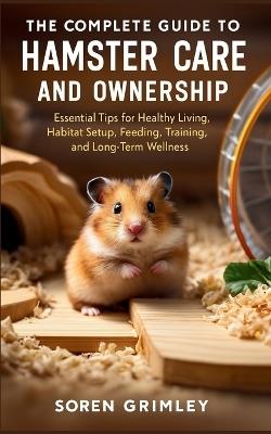 The Complete Guide to Hamster Care and Ownership: Essential Tips for Healthy Living, Habitat Setup, Feeding, Training, and Long-Term Wellness - Soren Grimley - cover
