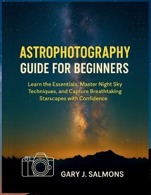 Astrophotography Guide for Beginners: Learn the Essentials, Master Night Sky Techniques, and Capture Breathtaking Starscapes with Confidence - Gary J Salmons - cover