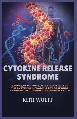 Cytokine Release Syndrome: Causes, Symptoms, and Treatment of the Systemic Infl ammatory Response Triggered by Overactive Immune Cells - Kith Wolff - cover