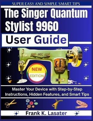 The Singer Quantum Stylist 9960 User Guide: Master Every Feature, Stitch, and Function with Step-by-Step Instructions, Expert Tips, and Creative Techniques - Frank K Lasater - cover