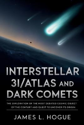 Interstellar 3I/ATLAS and Dark Comets: The Exploration of the Most Debated Cosmic Object of the Century and Quest to Uncover Its Origin - James L Hogue - cover
