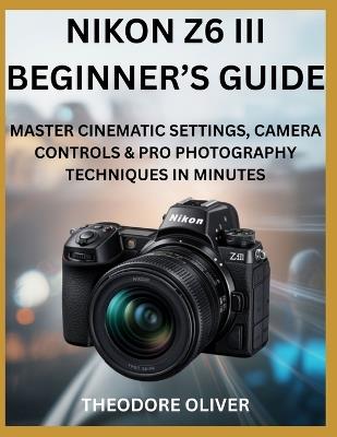 Nikon Z6 III Beginner's Guide: Master Cinematic Settings, Camera Controls & Pro Photography Techniques in Minutes - Theodore Oliver - cover