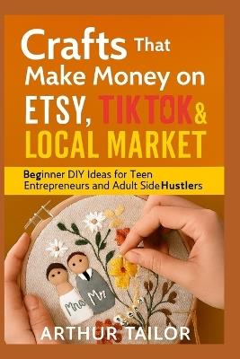 Crafts That Make Money on Etsy, Tiktok & Local Market: Beginner DIY Ideas for Teen Entrepreneurs and Adult Side-Hustlers - Arthur Tailor - cover