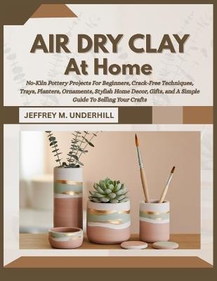 Air Dry Clay at Home: No-Kiln Pottery Projects For Beginners, Crack-Free Techniques, Trays, Planters, Ornaments, Stylish Home Decor, Gifts, and A Simple Guide To Selling Your Crafts - Jeffrey M Underhill - cover