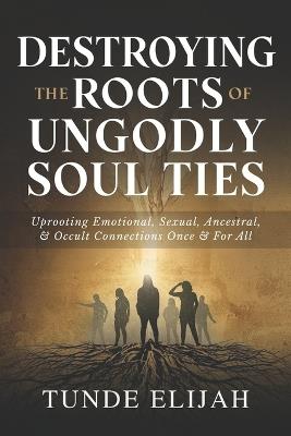 Destroying the Roots of Ungodly Soul Ties: Uprooting Emotional, Sexual, Ancestral, and Occult Connections Once and For All - Tunde Elijah - cover