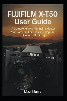 Fujifilm X-T50 User Guide: A Comprehensive Manual to Master Your Camera's Features and Capture Stunning Photos - Max Harry - cover
