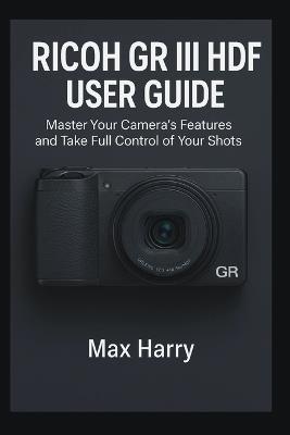 Ricoh GR III HDF User Guide: Master Your Camera's Features and Take Full Control of Your Shots - Max Harry - cover