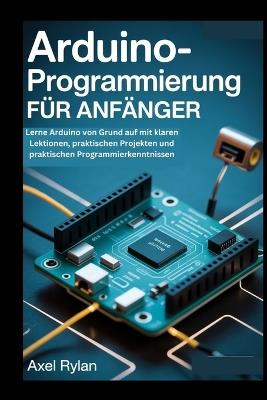 Arduino-Programmierung Für Anfänger: Lerne Arduino von Grund auf mit klaren Lektionen, praktischen Projekten und praktischen Programmierkenntnissen - Axel Rylan - cover