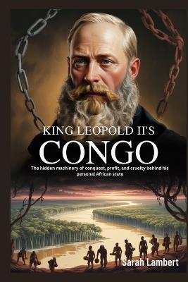 King Leopold II's Congo: The hidden machinery of conquest, profit, and cruelty behind his personal African state - Sarah Lambert - cover