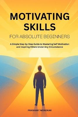 Motivating Skills for Absolute Beginners: A Simple Step-by-Step Guide to Mastering Self-Motivation and Inspiring Others Under Any Circumstance - Prashant Mondkar - cover