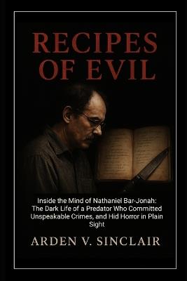 Recipes of Evil: Inside the Mind of Nathaniel Bar-Jonah: The Dark Life of a Predator Who Committed Unspeakable Crimes, and Hid Horror in Plain Sight - Arden V Sinclair - cover