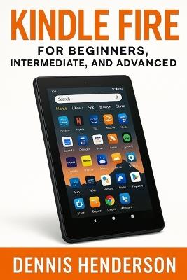 Kindle Fire for Beginners, Intermediate & Advanced: The Complete Step-by-Step Guide to Mastering Your Amazon Fire Tablet - Dennis Henderson - cover