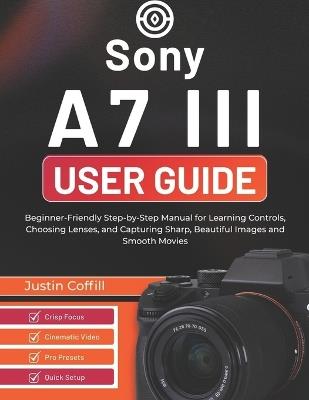Sony A7 III User Guide: Beginner-Friendly Step-by-Step Manual for Learning Controls, Choosing Lenses, and Capturing Sharp, Beautiful Images and Smooth Movies - Justin Coffill - cover