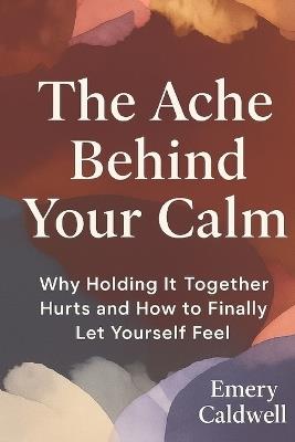 The Ache Behind Your Calm: Why Holding It Together Hurts and How to Finally Let Yourself Feel - Emery Caldwell - cover