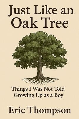 Just Like an Oak Tree Things I Was Not Told Growing Up as a Boy: How to become a man, a husband, a father; what marriage is really like; -raising children, seeing them leave, and growing old - Eric Thompson - cover