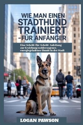 Wie man einen Stadthund trainiert - für Anfänger: Eine Schritt-für-Schritt-Anleitung zur Erziehung wohlerzogener, energiegeladener Hunde in der Stadt - Logan Pawson - cover