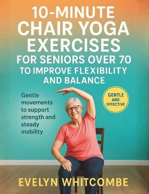 10-Minute Chair Yoga Exercises for Seniors Over 70 to Improve Flexibility and Balance: Gentle movements to support strength and steady mobility - Evelyn Whitcombe - cover
