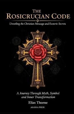 The Rosicrucian Code: Unveiling the Christian Message and Esoteric Secrets: A Journey Through Myth, Symbol, and Inner Transformation - Elias Thorne - cover