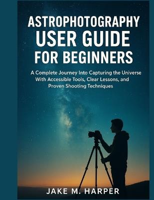 Astrophotography User Guide for Beginners: A Complete Journey Into Capturing the Universe With Accessible Tools, Clear Lessons, and Proven Shooting Techniques - Jake M Harper - cover