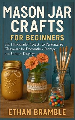 Mason Jar Crafts for Beginners: Fun Handmade Projects to Personalize Glassware for Decoration, Storage, and Unique Displays - Ethan Bramble - cover