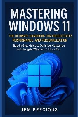 Mastering Windows 11: The Ultimate Handbook for Productivity, Performance, and Personalization: Step-by-Step Guide to Optimize, Customize, and Navigate Windows 11 Like a Pro - Jem Precious - cover