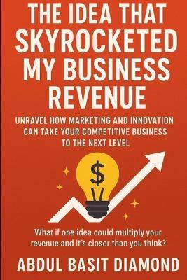 The Idea That Skyrocketed My Business Revenue: Unravel how marketing and innovation can take your competitive business to the next level - Abdul Basit Diamond - cover