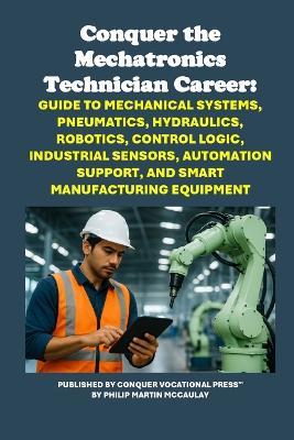 Conquer the Mechatronics Technician Career: Guide to Mechanical Systems, Pneumatics, Hydraulics, Robotics, Control Logic, Industrial Sensors, Automation Support, and Smart Manufacturing Equipment - Philip Martin McCaulay - cover