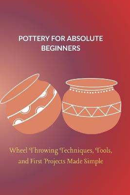 Pottery for Absolute Beginners: Wheel Throwing Techniques, Tools, and First Projects Made Simple - Lydia Arden - cover