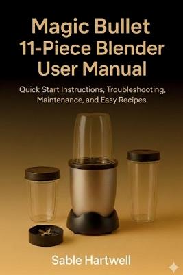 Magic Bullet 11-Piece Blender User Manual: Quick Start Instructions, Troubleshooting, Maintenance, and Easy Recipes. - Sable Hartwell - cover