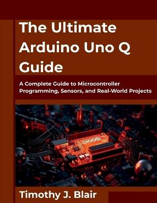 The Ultimate Arduino Uno Q Guide: A Complete Guide to Microcontroller Programming, Sensors, and Real-World Projects - Timothy J Blair - cover