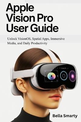 Apple Vision Pro User Guide: Unlock VisionOS, Spatial Apps, Immersive Media, and Daily Productivity - Bella Smarty - cover
