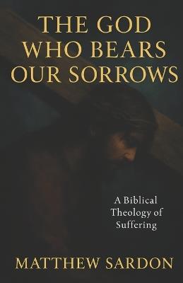 The God Who Bears Our Sorrows: A Biblical Theology of Suffering - Matthew Sardon - cover