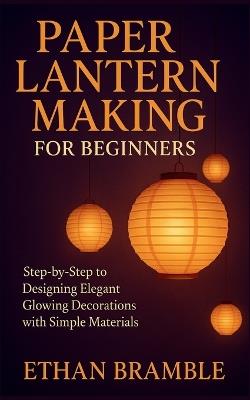 Paper Lantern Making for Beginners: Step-by-Step to Designing Elegant Glowing Decorations with Simple Materials - Ethan Bramble - cover