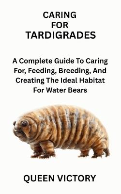 Caring for Tardigrades: A Complete Guide To Caring For, Feeding, Breeding, And Creating The Ideal Habitat For Water Bears - Queen Victory - cover