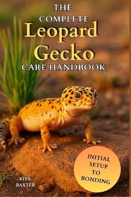 The Complete Leopard Gecko Care Handbook: A Step-by-Step Guide to Raise a Healthy Leopard Gecko with the Right Diet, Care, and Habitat from Day One - Kiya Baxter - cover