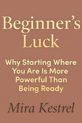 Beginner's Luck: Why Starting Where You Are Is More Powerful Than Being Ready - Mira Kestrel - cover