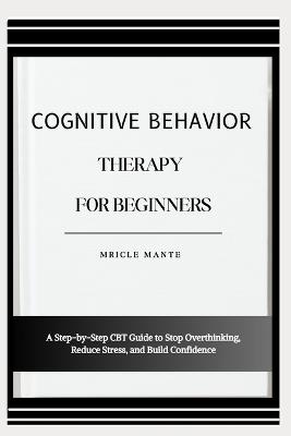 Cognitive Behavior Therapy for Beginners: A Step-by-Step CBT Guide to Stop Overthinking, Reduce Stress, and Build Confidence - Mricle Mante - cover