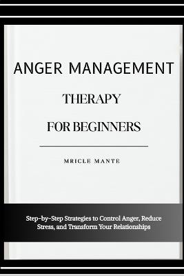 Anger Management Therapy for Beginners: Step-by-Step Strategies to Control Anger, Reduce Stress, and Transform Your Relationships - Mricle Mante - cover