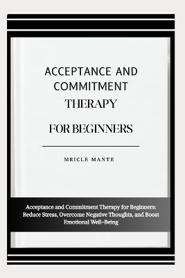 Acceptance and Commitment Therapy for Beginners: Acceptance and Commitment Therapy for Beginners: Reduce Stress, Overcome Negative Thoughts, and Boost Emotional Well-Being - Mricle Mante - cover