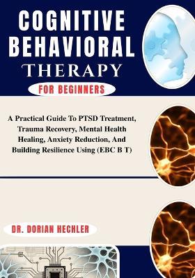Cognitive Behavioral Therapy For Beginners: A Practical Guide To PTSD Treatment, Trauma Recovery, Mental Health Healing, Anxiety Reduction, And Building Resilience Using (EBC B T) - Dorian Hechler - cover