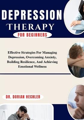 Depression Therapy For Beginners: Effective Strategies For Managing Depression, Overcoming Anxiety, Building Resilience, And Achieving Emotional Wellness - Dorian Hechler - cover