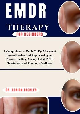 Emdr Therapy For Beginners: A Comprehensive Guide To Eye Movement Desensitization And Reprocessing For Trauma Healing, Anxiety Relief, PTSD Treatment, And Emotional Wellness - Dorian Hechler - cover