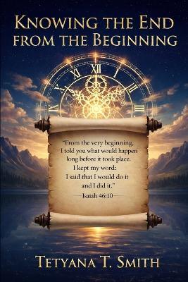 Knowing the End from the Beginning: "I am God. At the beginning, I tell you what the end will be. From the start, I tell you what's going to happen. " Isaiah 46:10 - Tetyana Smith - cover