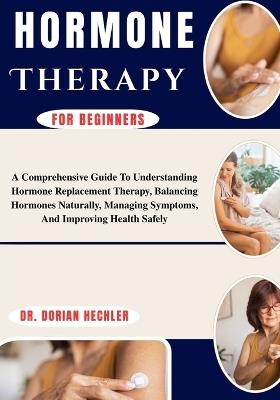 Hormone Therapy For Beginners: A Comprehensive Guide To Understanding Hormone Replacement Therapy, Balancing Hormones Naturally, Managing Symptoms, And Improving Health Safely - Dorian Hechler - cover