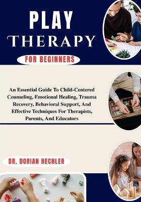 Play Therapy For Beginners: An Essential Guide To Child-Centered Counseling, Emotional Healing, Trauma Recovery, Behavioral Support, And Effective Techniques For Therapists, Parents, And Educators - Dorian Hechler - cover