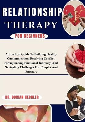 Relationship Therapy For Beginners: A Practical Guide To Building Healthy Communication, Resolving Conflict, Strengthening Emotional Intimacy, And Navigating Challenges For Couples And Partners - Dorian Hechler - cover