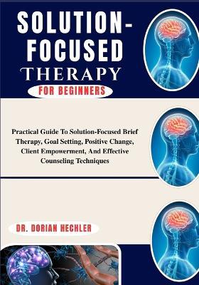 Solution-Focused Therapy For Beginners: Practical Guide To Solution-Focused Brief Therapy, Goal Setting, Positive Change, Client Empowerment, And Effective Counseling Techniques - Dorian Hechler - cover
