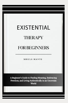 Existential Therapy for Beginners: A Beginner's Guide to Finding Meaning, Embracing Freedom, and Living Authentically in an Uncertain World - Mricle Mante - cover