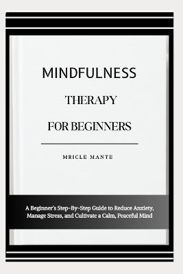Mindfulness Therapy for Beginners: A Beginner's Step-By-Step Guide to Reduce Anxiety, Manage Stress, and Cultivate a Calm, Peaceful Mind - Mricle Mante - cover