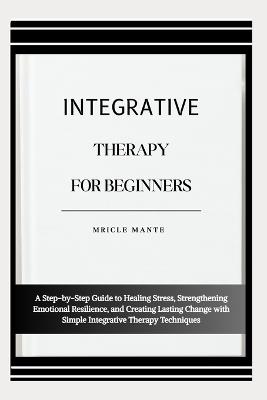 Integrative Therapy for Beginners: A Step-by-Step Guide to Healing Stress, Strengthening Emotional Resilience, and Creating Lasting Change with Simple Integrative Therapy Techniques - Mricle Mante - cover